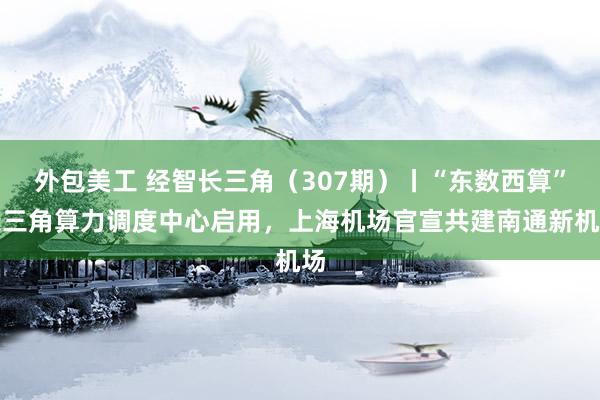 外包美工 经智长三角（307期）丨“东数西算”长三角算力调度中心启用，上海机场官宣共建南通新机场