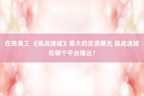 在线美工 《孤战迷城》最大的反派曝光 孤战迷城在哪个平台播出？