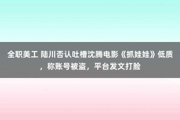 全职美工 陆川否认吐槽沈腾电影《抓娃娃》低质，称账号被盗，平台发文打脸