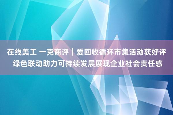 在线美工 一克商评｜爱回收循环市集活动获好评 绿色联动助力可持续发展展现企业社会责任感