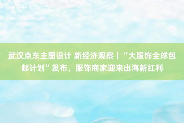 武汉京东主图设计 新经济观察丨“大服饰全球包邮计划”发布，服饰商家迎来出海新红利