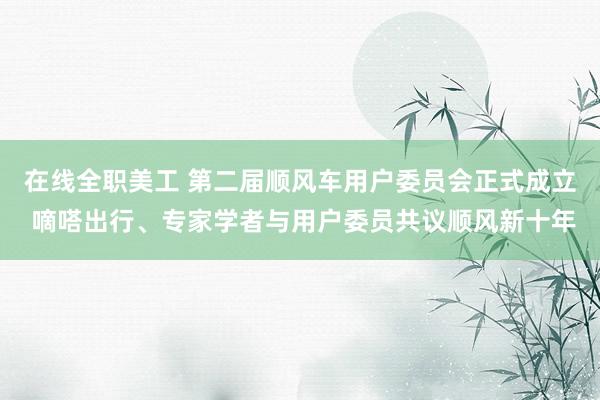 在线全职美工 第二届顺风车用户委员会正式成立 嘀嗒出行、专家学者与用户委员共议顺风新十年