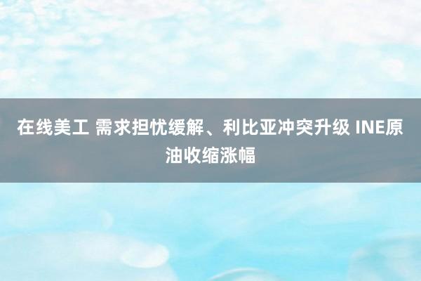 在线美工 需求担忧缓解、利比亚冲突升级 INE原油收缩涨幅