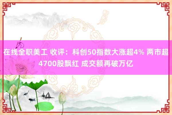 在线全职美工 收评：科创50指数大涨超4% 两市超4700股飘红 成交额再破万亿