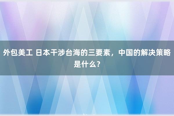 外包美工 日本干涉台海的三要素，中国的解决策略是什么？