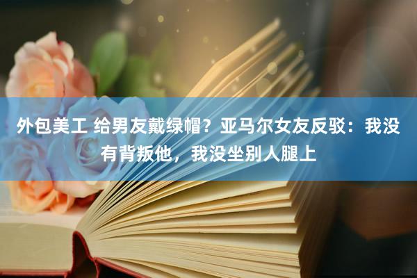 外包美工 给男友戴绿帽？亚马尔女友反驳：我没有背叛他，我没坐别人腿上