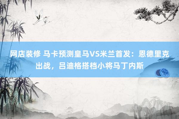 网店装修 马卡预测皇马VS米兰首发：恩德里克出战，吕迪格搭档小将马丁内斯