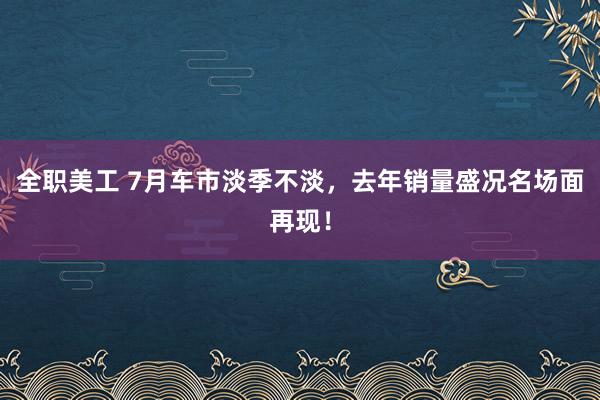 全职美工 7月车市淡季不淡，去年销量盛况名场面再现！