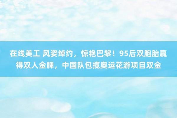 在线美工 风姿绰约，惊艳巴黎！95后双胞胎赢得双人金牌，中国队包揽奥运花游项目双金