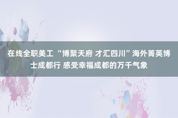 在线全职美工 “博聚天府 才汇四川”海外菁英博士成都行 感受幸福成都的万千气象