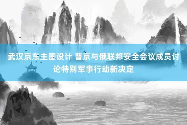 武汉京东主图设计 普京与俄联邦安全会议成员讨论特别军事行动新决定