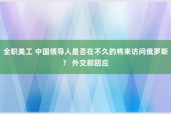 全职美工 中国领导人是否在不久的将来访问俄罗斯？ 外交部回应