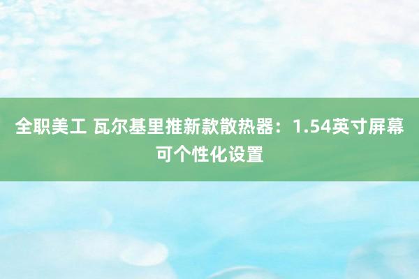 全职美工 瓦尔基里推新款散热器：1.54英寸屏幕可个性化设置