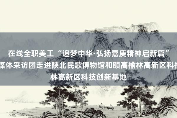 在线全职美工 “追梦中华·弘扬嘉庚精神启新篇” 海外华文媒体采访团走进陕北民歌博物馆和颐高榆林高新区科技创新基地