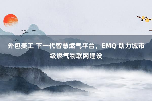 外包美工 下一代智慧燃气平台，EMQ 助力城市级燃气物联网建设