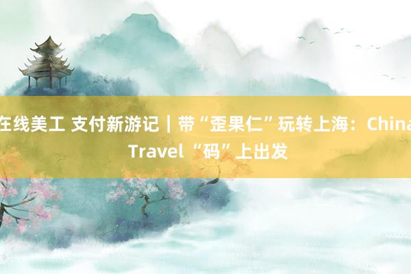 在线美工 支付新游记｜带“歪果仁”玩转上海：China Travel “码”上出发