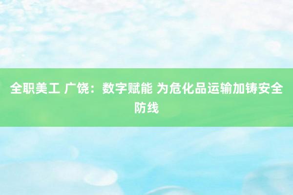 全职美工 广饶：数字赋能 为危化品运输加铸安全防线