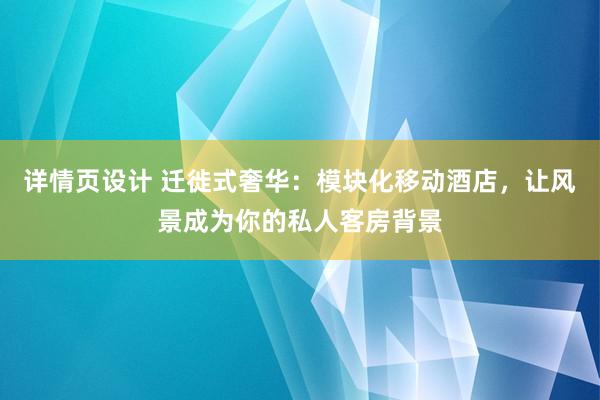 详情页设计 迁徙式奢华：模块化移动酒店，让风景成为你的私人客房背景