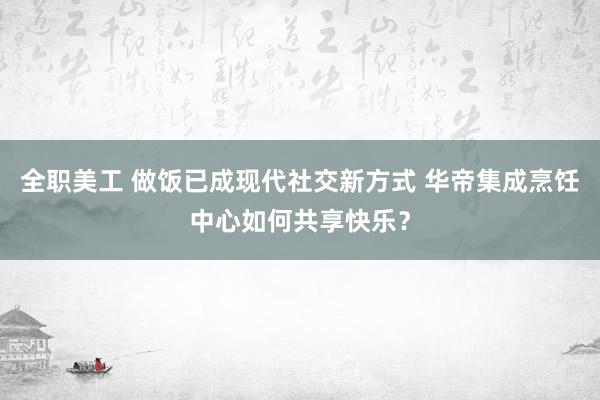 全职美工 做饭已成现代社交新方式 华帝集成烹饪中心如何共享快乐？