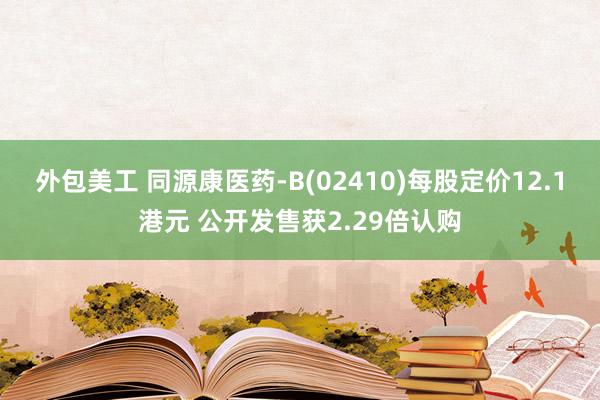 外包美工 同源康医药-B(02410)每股定价12.1港元 公开发售获2.29倍认购