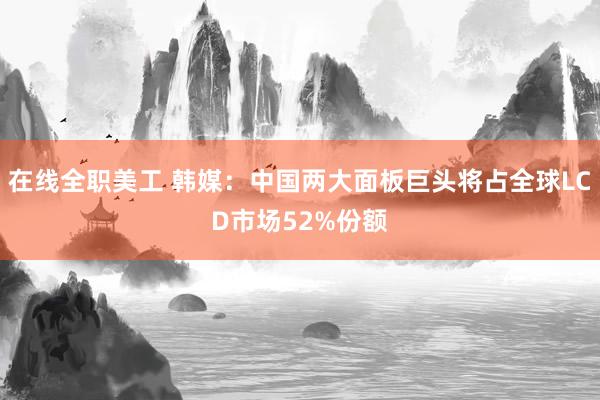 在线全职美工 韩媒：中国两大面板巨头将占全球LCD市场52%份额