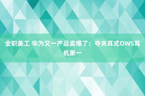 全职美工 华为又一产品卖爆了：夺夹耳式OWS耳机第一