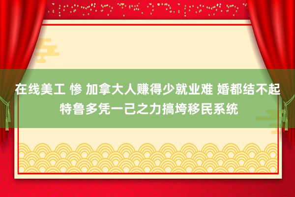 在线美工 惨 加拿大人赚得少就业难 婚都结不起 特鲁多凭一己之力搞垮移民系统