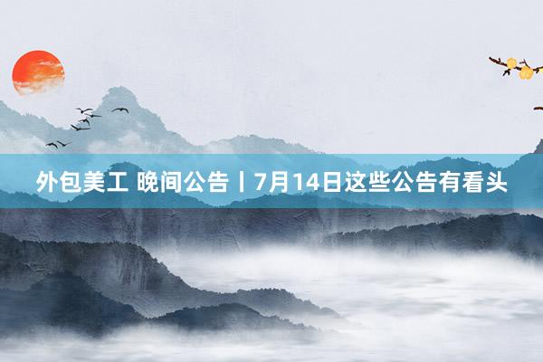 外包美工 晚间公告丨7月14日这些公告有看头