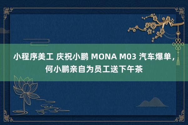 小程序美工 庆祝小鹏 MONA M03 汽车爆单，何小鹏亲自为员工送下午茶