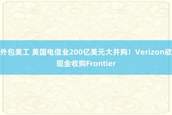 外包美工 美国电信业200亿美元大并购！Verizon欲现金收购Frontier