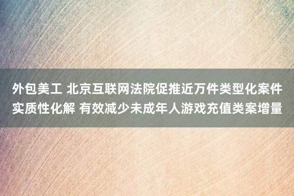 外包美工 北京互联网法院促推近万件类型化案件实质性化解 有效减少未成年人游戏充值类案增量